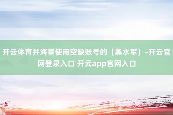 开云体育并海量使用空缺账号的【黑水军】-开云官网登录入口 开云app官网入口