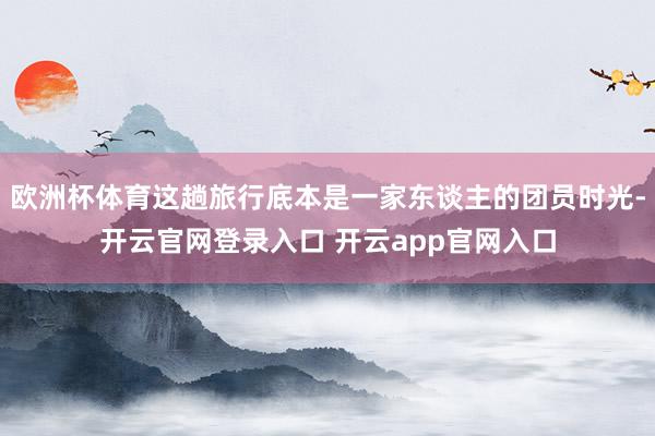 欧洲杯体育这趟旅行底本是一家东谈主的团员时光-开云官网登录入口 开云app官网入口