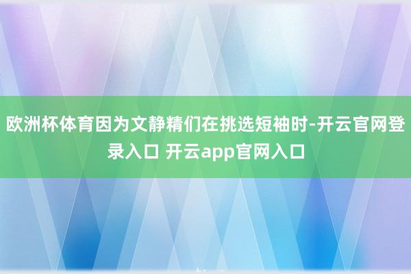 欧洲杯体育因为文静精们在挑选短袖时-开云官网登录入口 开云app官网入口