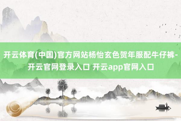 开云体育(中国)官方网站杨怡玄色贺年服配牛仔裤-开云官网登录入口 开云app官网入口