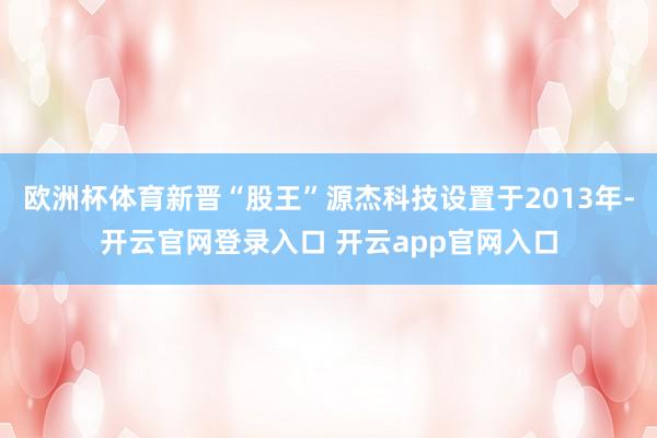 欧洲杯体育新晋“股王”源杰科技设置于2013年-开云官网登录入口 开云app官网入口