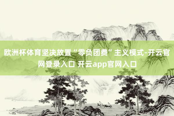 欧洲杯体育坚决放置“零负团费”主义模式-开云官网登录入口 开云app官网入口