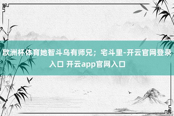欧洲杯体育她智斗乌有师兄；宅斗里-开云官网登录入口 开云app官网入口