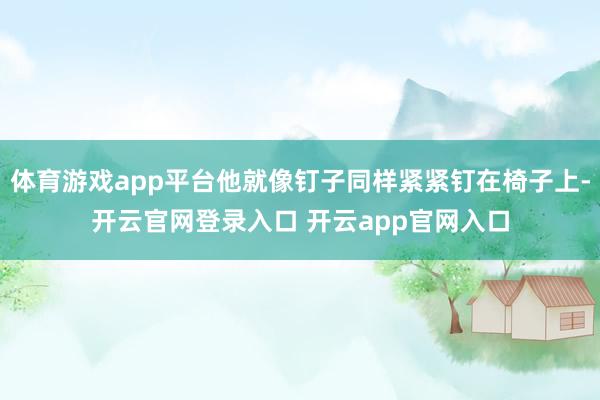 体育游戏app平台他就像钉子同样紧紧钉在椅子上-开云官网登录入口 开云app官网入口