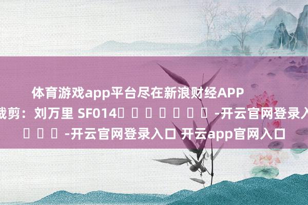 体育游戏app平台尽在新浪财经APP            						遭殃裁剪：刘万里 SF014							-开云官网登录入口 开云app官网入口