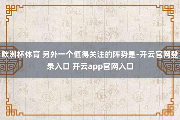 欧洲杯体育 另外一个值得关注的阵势是-开云官网登录入口 开云app官网入口