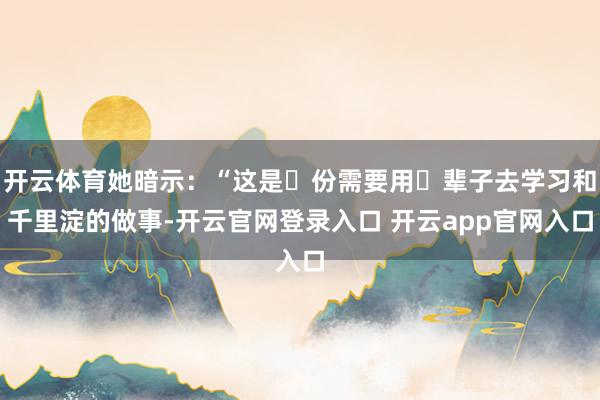 开云体育她暗示：“这是⼀份需要用⼀辈子去学习和千里淀的做事-开云官网登录入口 开云app官网入口