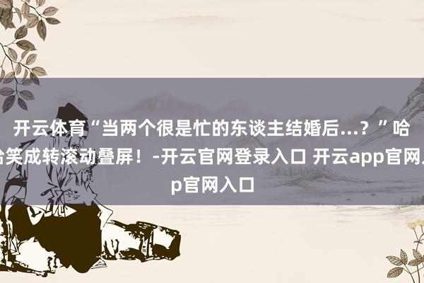 开云体育“当两个很是忙的东谈主结婚后...？”哈哈哈笑成转滚动叠屏！-开云官网登录入口 开云app官网入口