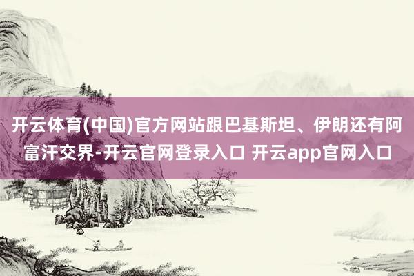 开云体育(中国)官方网站跟巴基斯坦、伊朗还有阿富汗交界-开云官网登录入口 开云app官网入口
