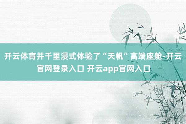 开云体育并千里浸式体验了“天帆”高端座舱-开云官网登录入口 开云app官网入口