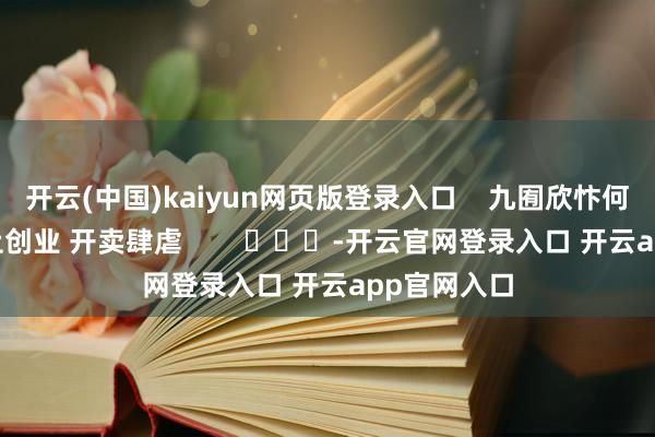 开云(中国)kaiyun网页版登录入口    九囿欣忭何如通关 防止创业 开卖肆虐        			-开云官网登录入口 开云app官网入口