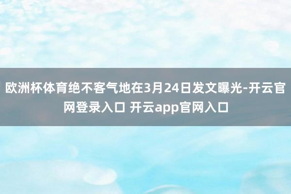欧洲杯体育绝不客气地在3月24日发文曝光-开云官网登录入口 开云app官网入口
