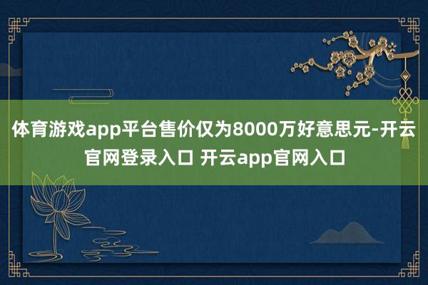 体育游戏app平台售价仅为8000万好意思元-开云官网登录入口 开云app官网入口