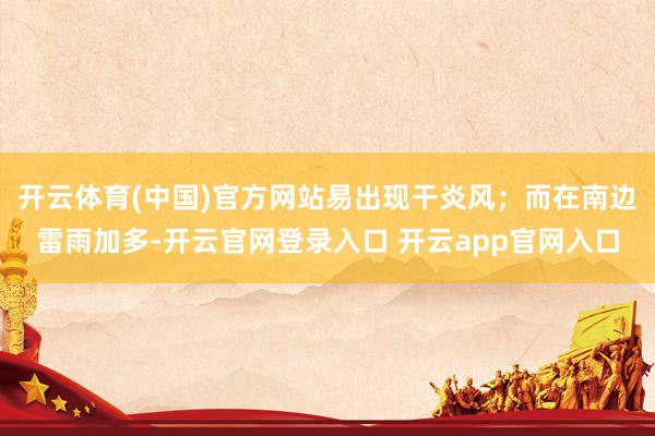 开云体育(中国)官方网站易出现干炎风；而在南边雷雨加多-开云官网登录入口 开云app官网入口