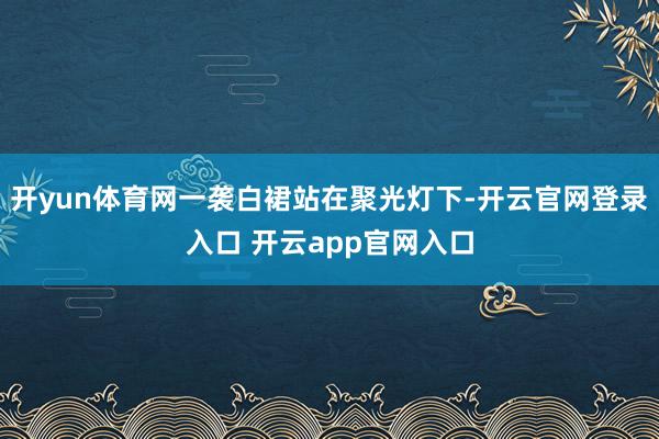 开yun体育网一袭白裙站在聚光灯下-开云官网登录入口 开云app官网入口
