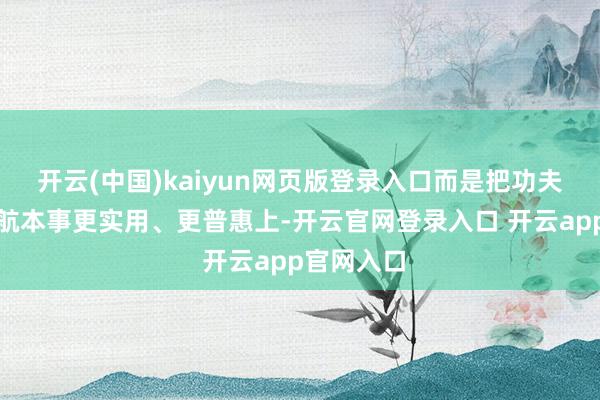 开云(中国)kaiyun网页版登录入口而是把功夫花在让续航本事更实用、更普惠上-开云官网登录入口 开云app官网入口