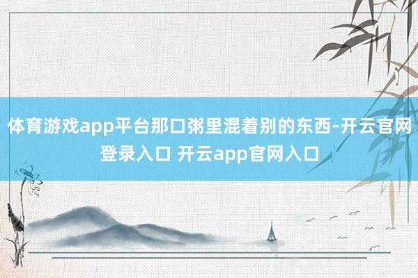 体育游戏app平台那口粥里混着别的东西-开云官网登录入口 开云app官网入口
