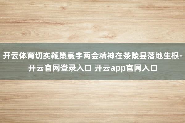开云体育切实鞭策寰宇两会精神在茶陵县落地生根-开云官网登录入口 开云app官网入口