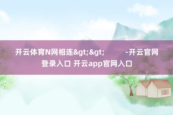 开云体育N网相连>>          -开云官网登录入口 开云app官网入口