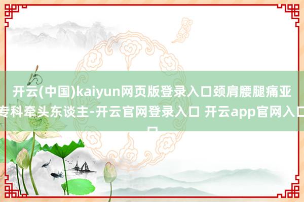 开云(中国)kaiyun网页版登录入口颈肩腰腿痛亚专科牵头东谈主-开云官网登录入口 开云app官网入口