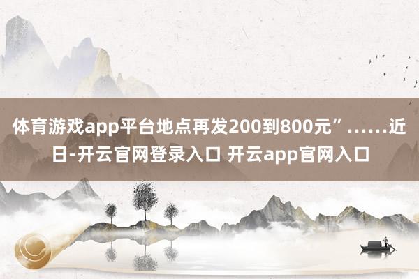 体育游戏app平台地点再发200到800元”……近日-开云官网登录入口 开云app官网入口