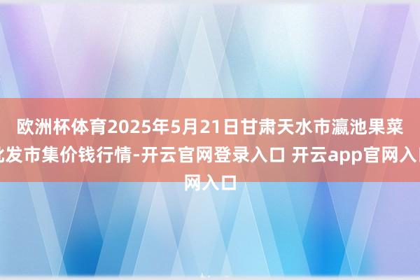 欧洲杯体育2025年5月21日甘肃天水市瀛池果菜批发市集价钱行情-开云官网登录入口 开云app官网入口