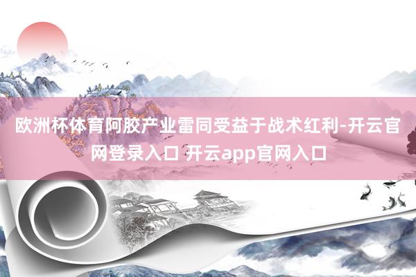 欧洲杯体育 阿胶产业雷同受益于战术红利-开云官网登录入口 开云app官网入口