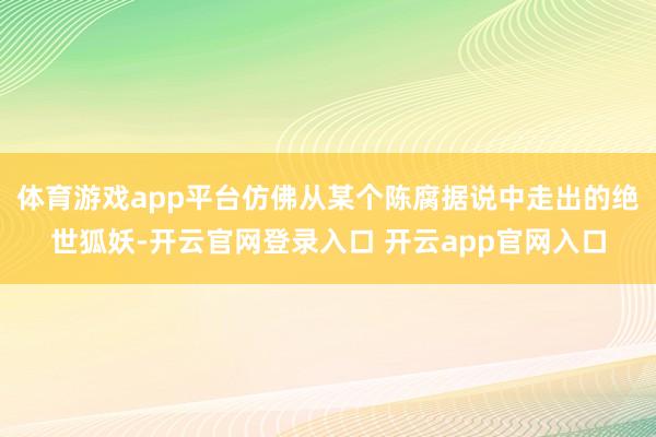 体育游戏app平台仿佛从某个陈腐据说中走出的绝世狐妖-开云官网登录入口 开云app官网入口