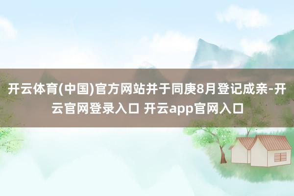 开云体育(中国)官方网站并于同庚8月登记成亲-开云官网登录入口 开云app官网入口