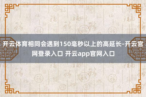 开云体育相同会遇到150毫秒以上的高延长-开云官网登录入口 开云app官网入口