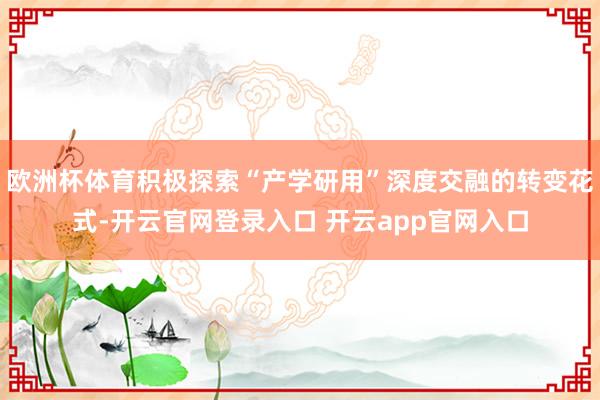 欧洲杯体育积极探索“产学研用”深度交融的转变花式-开云官网登录入口 开云app官网入口
