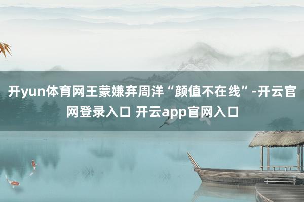 开yun体育网王蒙嫌弃周洋“颜值不在线”-开云官网登录入口 开云app官网入口