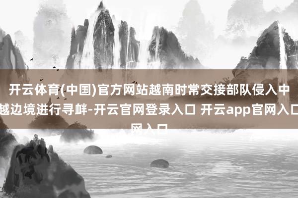 开云体育(中国)官方网站越南时常交接部队侵入中越边境进行寻衅-开云官网登录入口 开云app官网入口