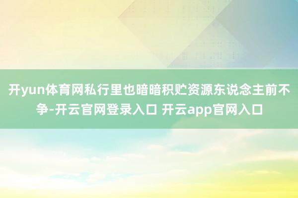 开yun体育网私行里也暗暗积贮资源东说念主前不争-开云官网登录入口 开云app官网入口