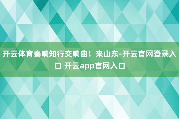 开云体育奏响知行交响曲！　　来山东-开云官网登录入口 开云app官网入口