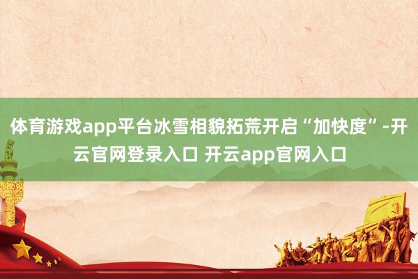 体育游戏app平台冰雪相貌拓荒开启“加快度”-开云官网登录入口 开云app官网入口