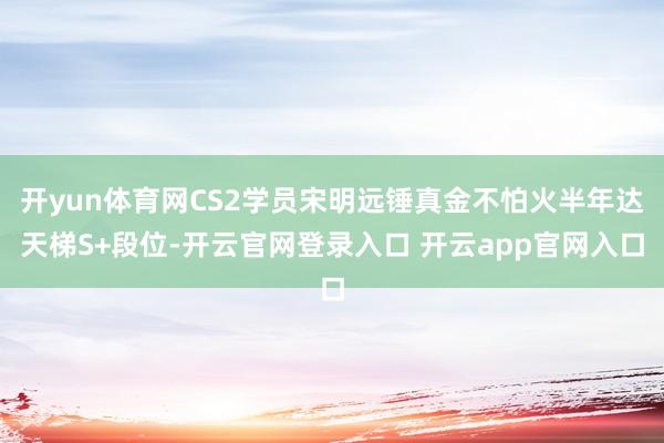 开yun体育网CS2学员宋明远锤真金不怕火半年达天梯S+段位-开云官网登录入口 开云app官网入口