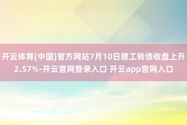 开云体育(中国)官方网站7月10日建工转债收盘上升2.57%-开云官网登录入口 开云app官网入口