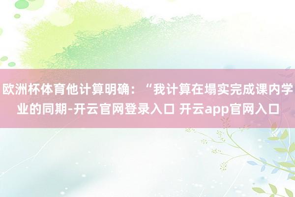 欧洲杯体育他计算明确：“我计算在塌实完成课内学业的同期-开云官网登录入口 开云app官网入口