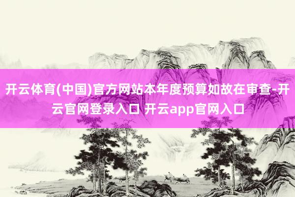 开云体育(中国)官方网站本年度预算如故在审查-开云官网登录入口 开云app官网入口
