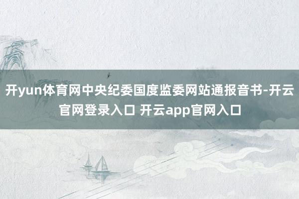 开yun体育网中央纪委国度监委网站通报音书-开云官网登录入口 开云app官网入口